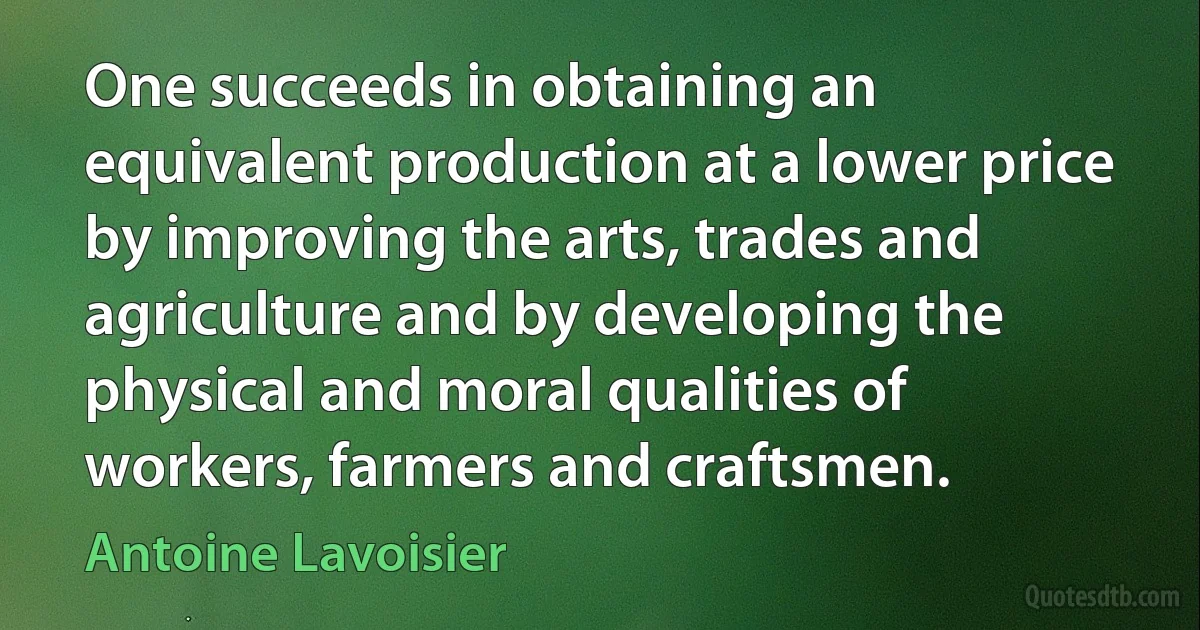 One succeeds in obtaining an equivalent production at a lower price by improving the arts, trades and agriculture and by developing the physical and moral qualities of workers, farmers and craftsmen. (Antoine Lavoisier)