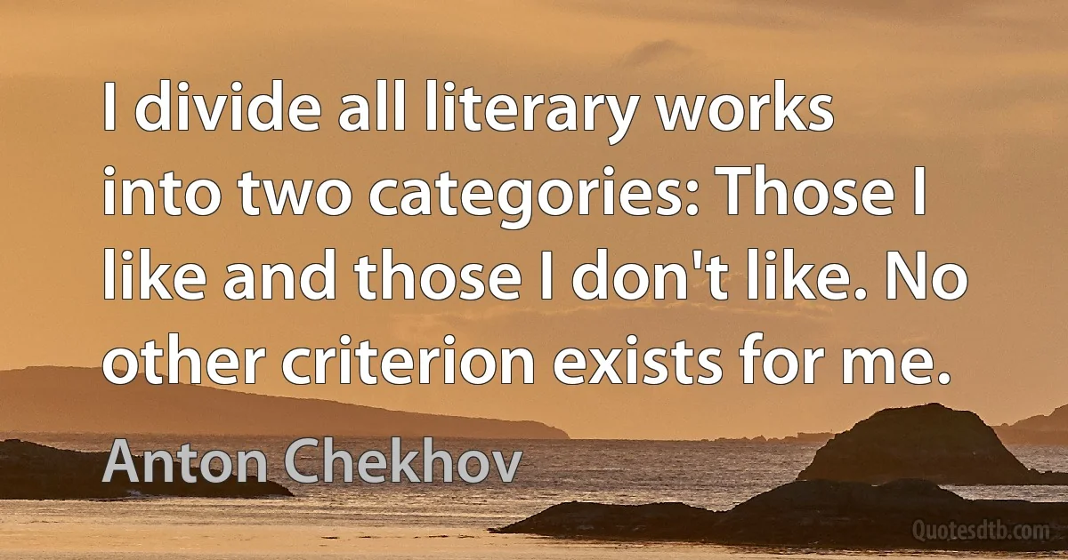 I divide all literary works into two categories: Those I like and those I don't like. No other criterion exists for me. (Anton Chekhov)