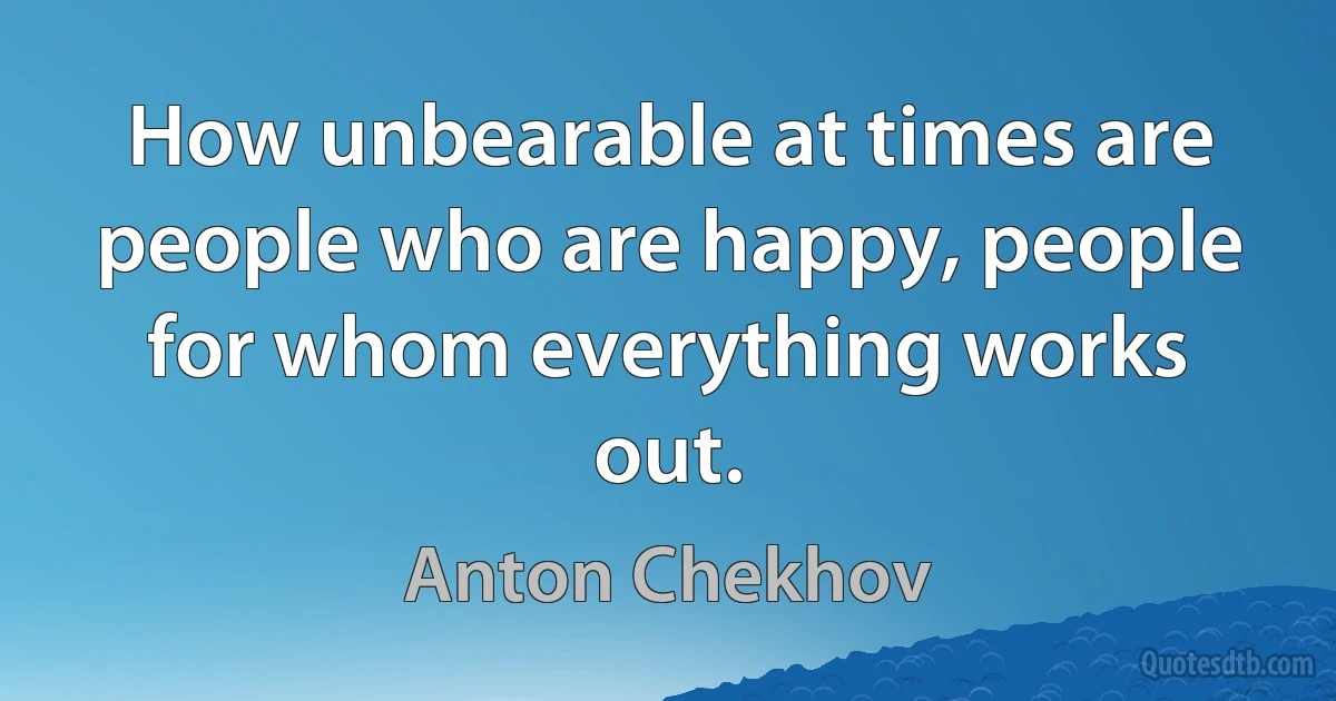 How unbearable at times are people who are happy, people for whom everything works out. (Anton Chekhov)