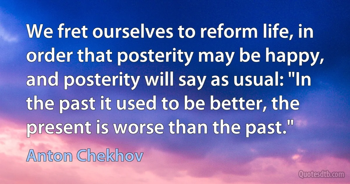 We fret ourselves to reform life, in order that posterity may be happy, and posterity will say as usual: "In the past it used to be better, the present is worse than the past." (Anton Chekhov)