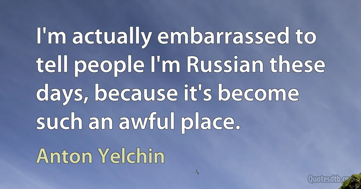 I'm actually embarrassed to tell people I'm Russian these days, because it's become such an awful place. (Anton Yelchin)