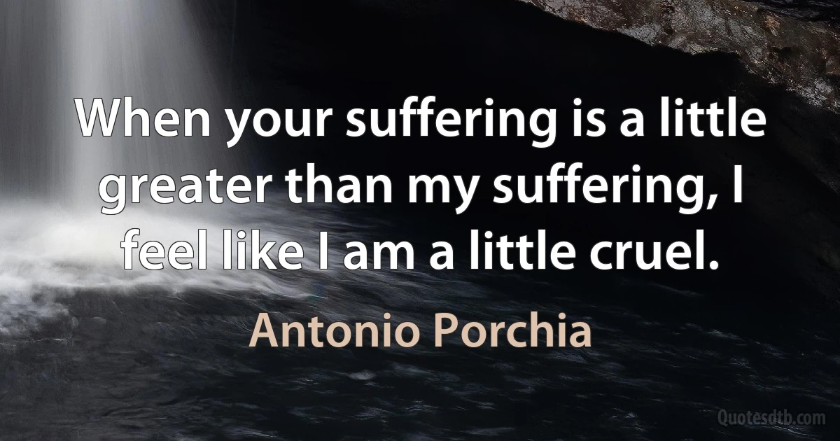 When your suffering is a little greater than my suffering, I feel like I am a little cruel. (Antonio Porchia)