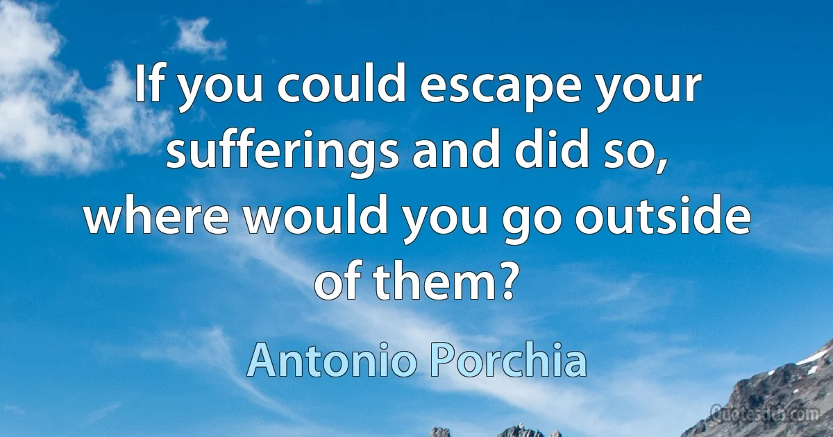 If you could escape your sufferings and did so, where would you go outside of them? (Antonio Porchia)