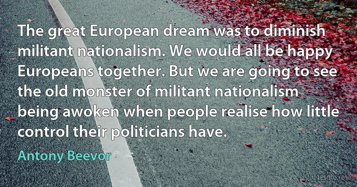 The great European dream was to diminish militant nationalism. We would all be happy Europeans together. But we are going to see the old monster of militant nationalism being awoken when people realise how little control their politicians have. (Antony Beevor)