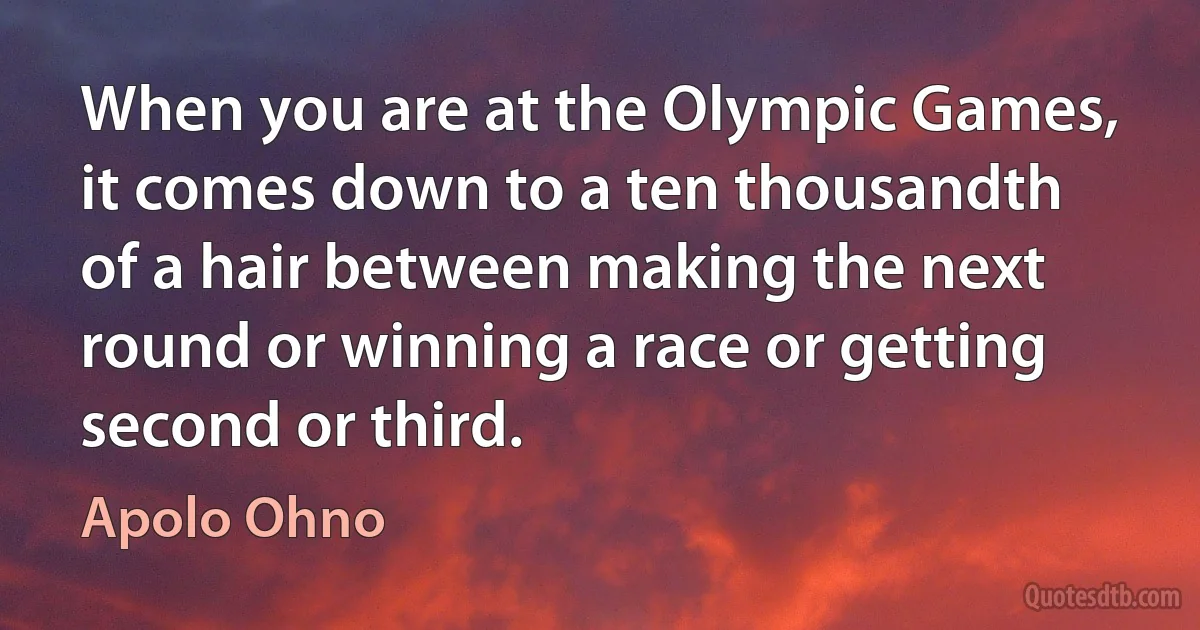 When you are at the Olympic Games, it comes down to a ten thousandth of a hair between making the next round or winning a race or getting second or third. (Apolo Ohno)