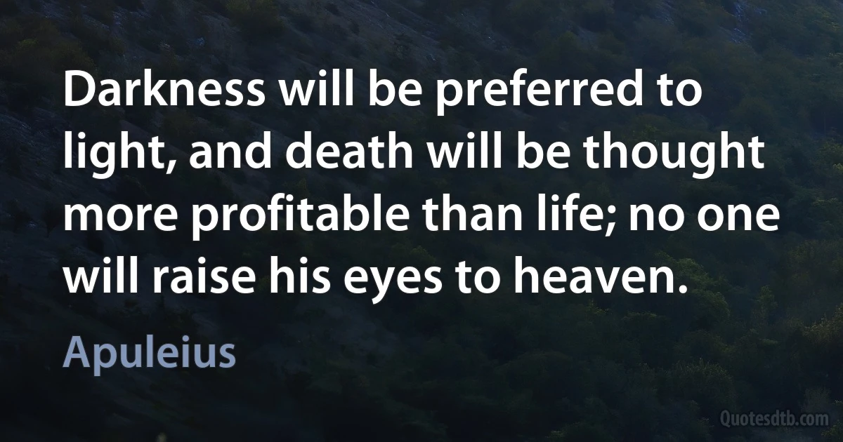 Darkness will be preferred to light, and death will be thought more profitable than life; no one will raise his eyes to heaven. (Apuleius)