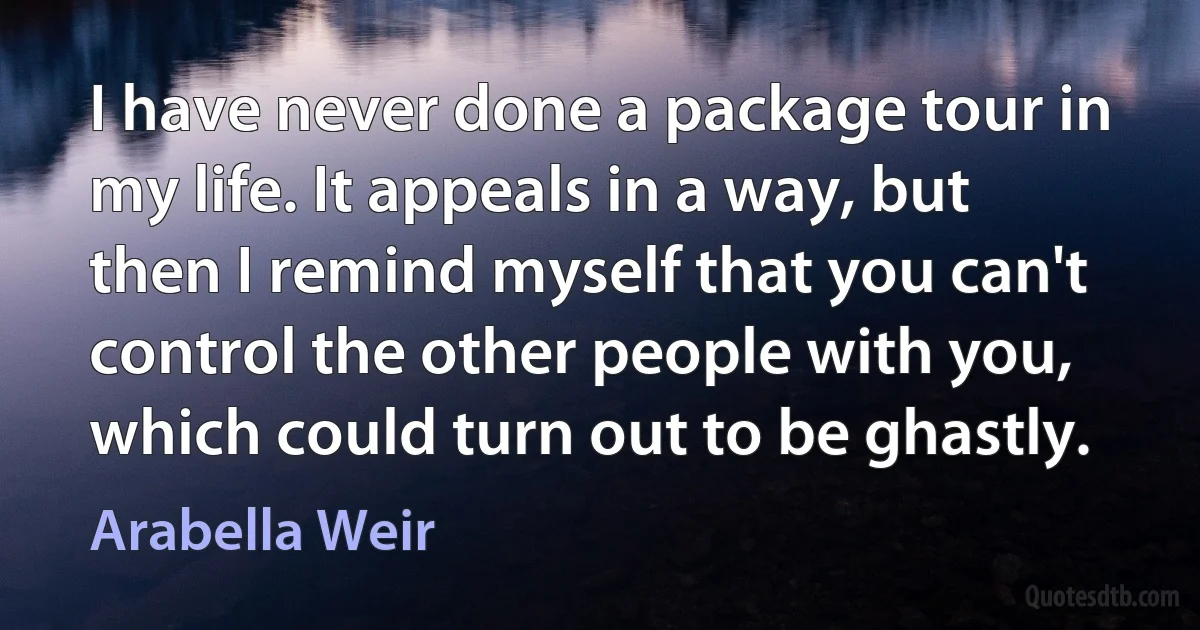 I have never done a package tour in my life. It appeals in a way, but then I remind myself that you can't control the other people with you, which could turn out to be ghastly. (Arabella Weir)