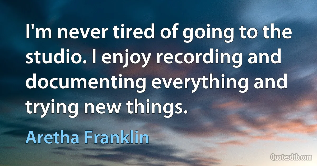 I'm never tired of going to the studio. I enjoy recording and documenting everything and trying new things. (Aretha Franklin)