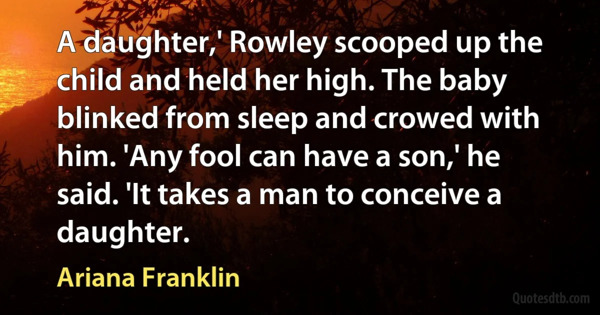 A daughter,' Rowley scooped up the child and held her high. The baby blinked from sleep and crowed with him. 'Any fool can have a son,' he said. 'It takes a man to conceive a daughter. (Ariana Franklin)