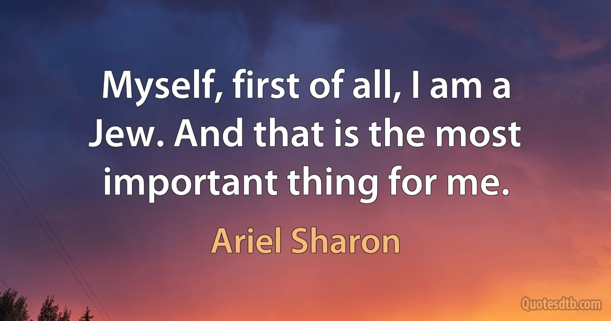 Myself, first of all, I am a Jew. And that is the most important thing for me. (Ariel Sharon)