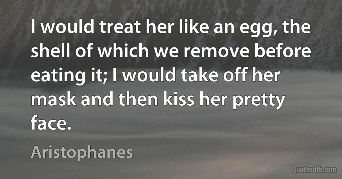 I would treat her like an egg, the shell of which we remove before eating it; I would take off her mask and then kiss her pretty face. (Aristophanes)