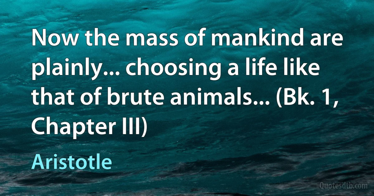 Now the mass of mankind are plainly... choosing a life like that of brute animals... (Bk. 1, Chapter III) (Aristotle)