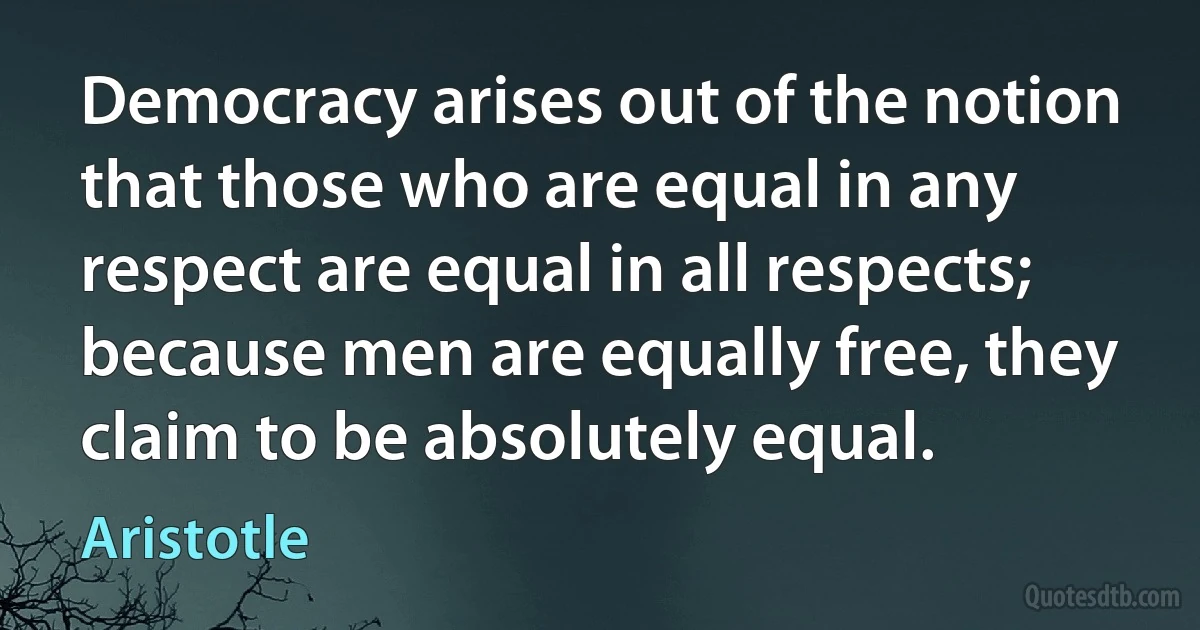 Democracy arises out of the notion that those who are equal in any respect are equal in all respects; because men are equally free, they claim to be absolutely equal. (Aristotle)