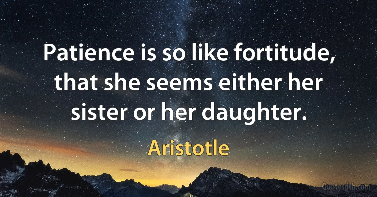 Patience is so like fortitude, that she seems either her sister or her daughter. (Aristotle)