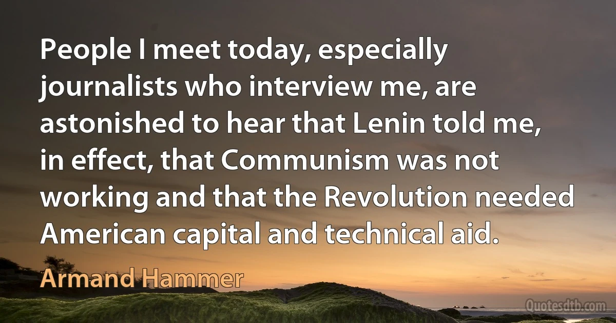 People I meet today, especially journalists who interview me, are astonished to hear that Lenin told me, in effect, that Communism was not working and that the Revolution needed American capital and technical aid. (Armand Hammer)