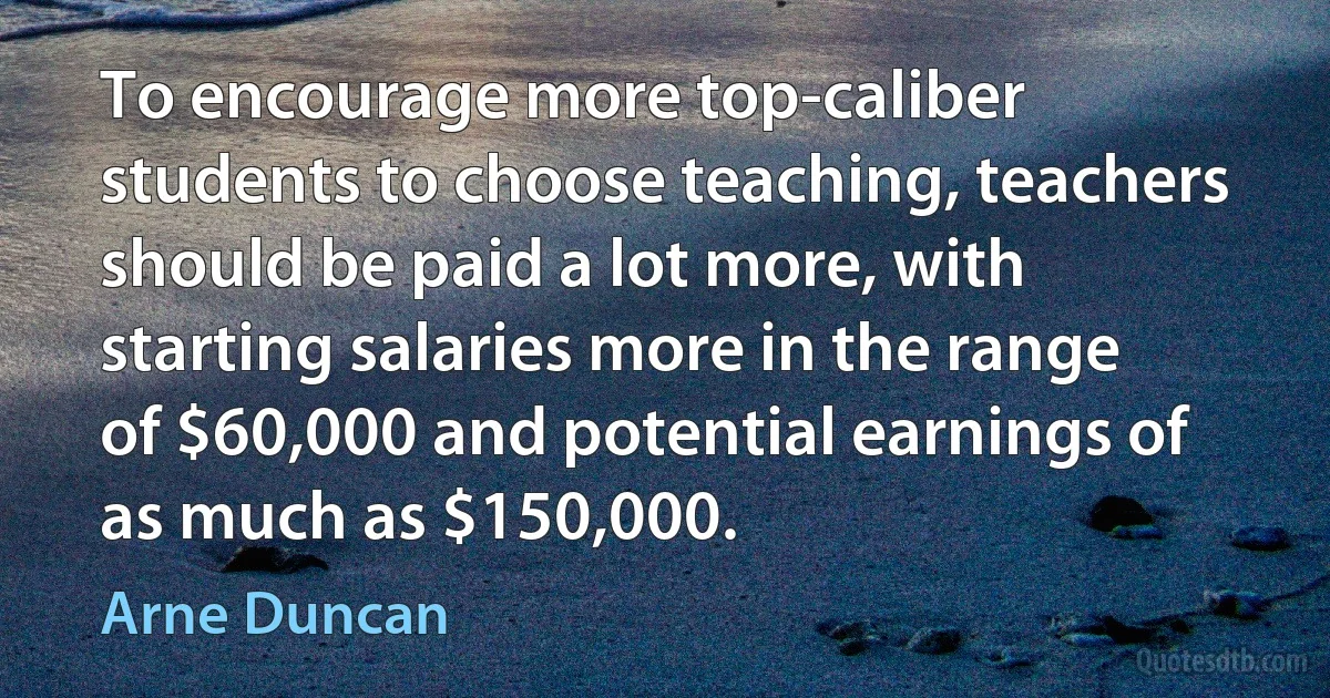 To encourage more top-caliber students to choose teaching, teachers should be paid a lot more, with starting salaries more in the range of $60,000 and potential earnings of as much as $150,000. (Arne Duncan)