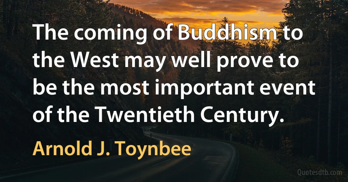 The coming of Buddhism to the West may well prove to be the most important event of the Twentieth Century. (Arnold J. Toynbee)