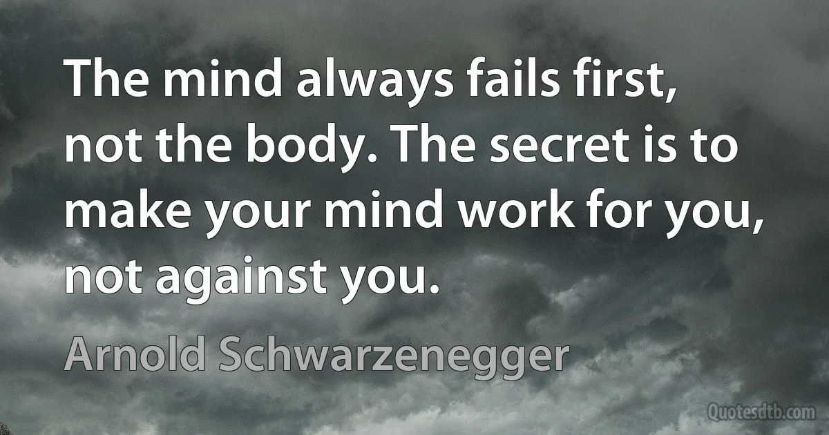 The mind always fails first, not the body. The secret is to make your mind work for you, not against you. (Arnold Schwarzenegger)