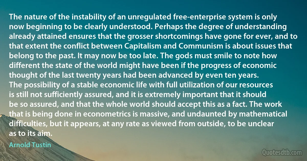 The nature of the instability of an unregulated free-enterprise system is only now beginning to be clearly understood. Perhaps the degree of understanding already attained ensures that the grosser shortcomings have gone for ever, and to that extent the conflict between Capitalism and Communism is about issues that belong to the past. It may now be too late. The gods must smile to note how different the state of the world might have been if the progress of economic thought of the last twenty years had been advanced by even ten years.
The possibility of a stable economic life with full utilization of our resources is still not sufficiently assured, and it is extremely important that it should be so assured, and that the whole world should accept this as a fact. The work that is being done in econometrics is massive, and undaunted by mathematical difficulties, but it appears, at any rate as viewed from outside, to be unclear as to its aim. (Arnold Tustin)