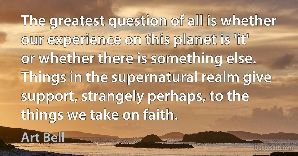 The greatest question of all is whether our experience on this planet is 'it' or whether there is something else. Things in the supernatural realm give support, strangely perhaps, to the things we take on faith. (Art Bell)