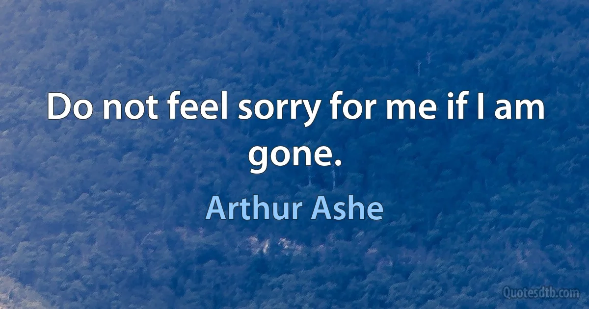 Do not feel sorry for me if I am gone. (Arthur Ashe)