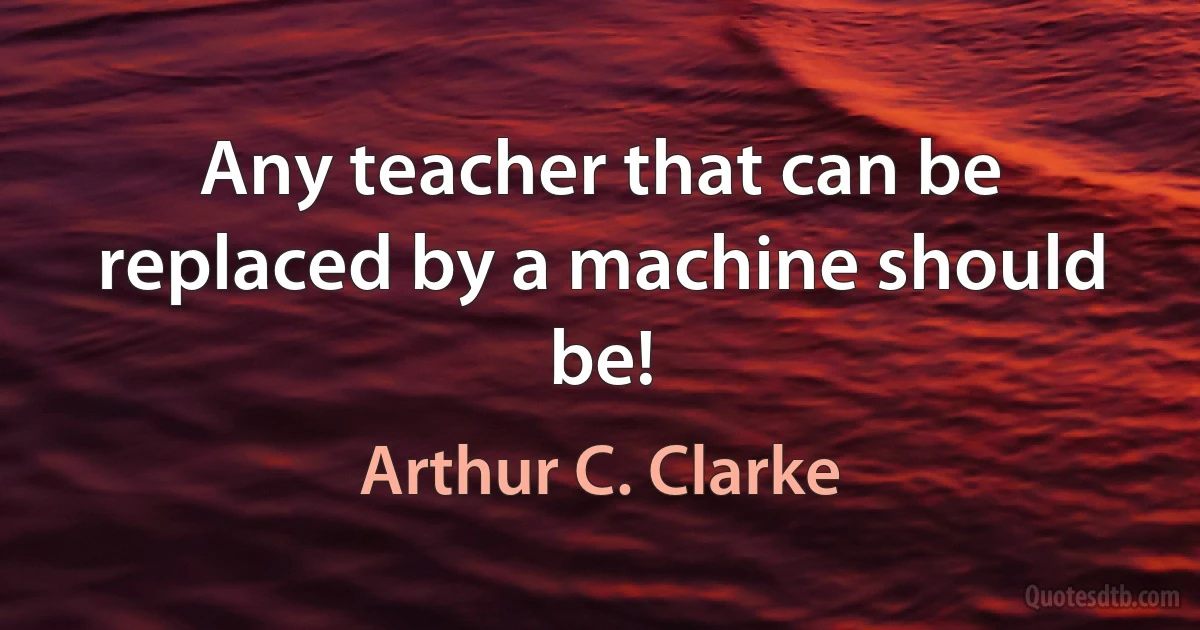 Any teacher that can be replaced by a machine should be! (Arthur C. Clarke)