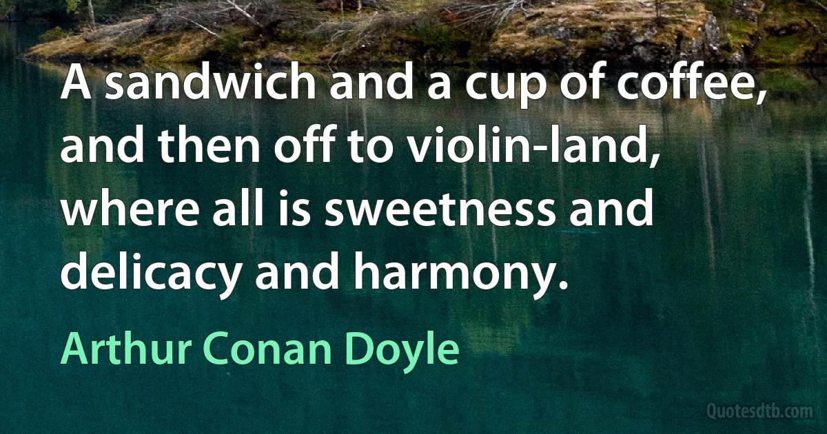 A sandwich and a cup of coffee, and then off to violin-land, where all is sweetness and delicacy and harmony. (Arthur Conan Doyle)