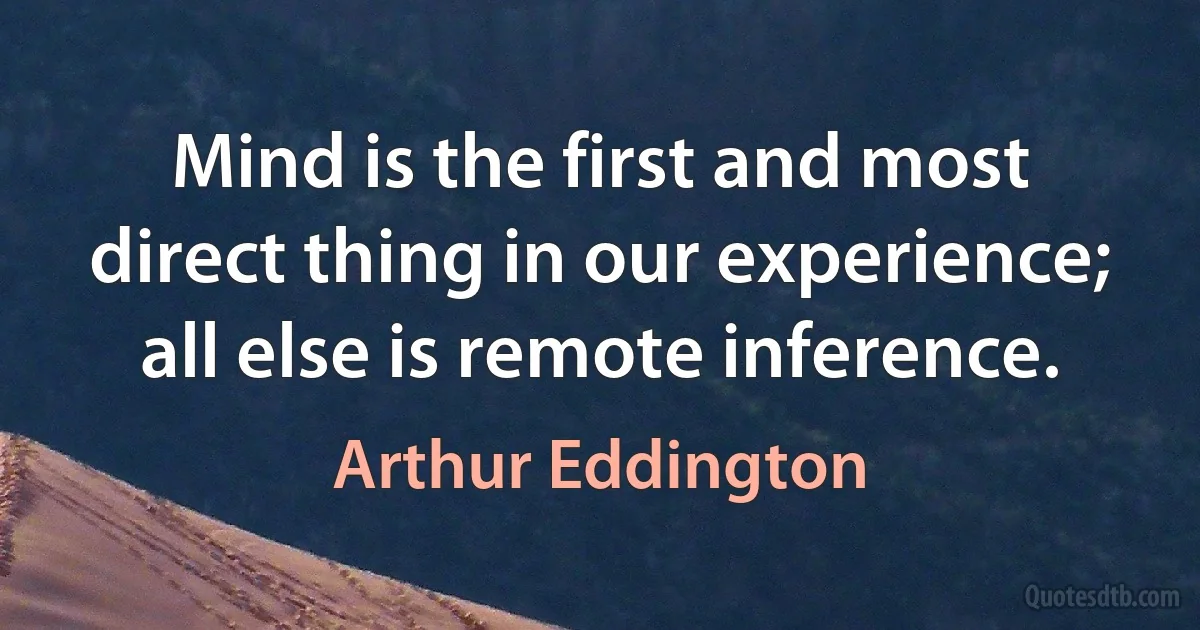 Mind is the first and most direct thing in our experience; all else is remote inference. (Arthur Eddington)