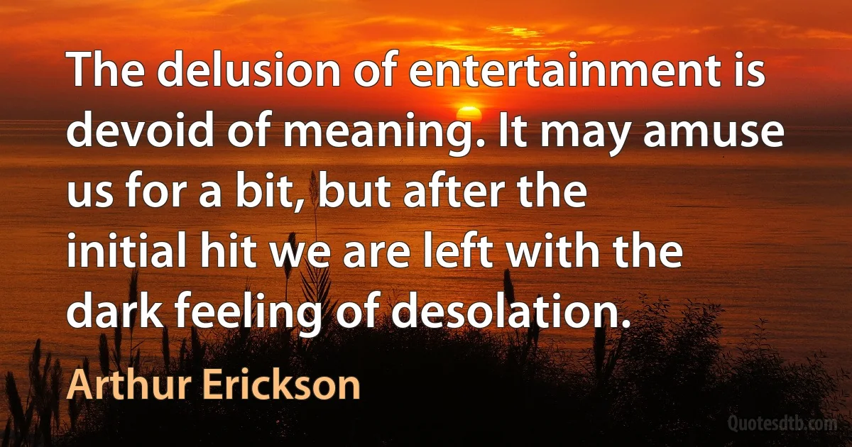 The delusion of entertainment is devoid of meaning. It may amuse us for a bit, but after the initial hit we are left with the dark feeling of desolation. (Arthur Erickson)