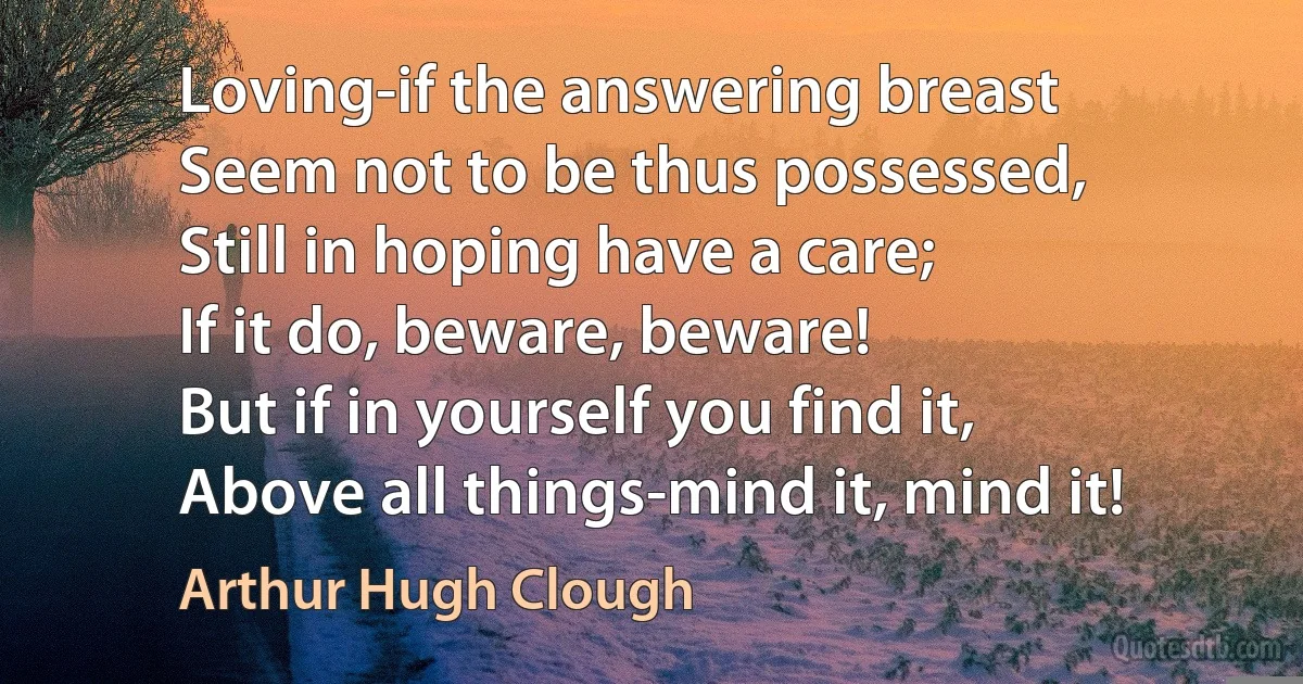 Loving-if the answering breast
Seem not to be thus possessed,
Still in hoping have a care;
If it do, beware, beware!
But if in yourself you find it,
Above all things-mind it, mind it! (Arthur Hugh Clough)