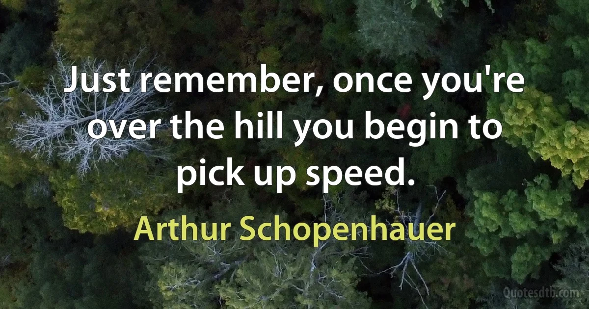 Just remember, once you're over the hill you begin to pick up speed. (Arthur Schopenhauer)