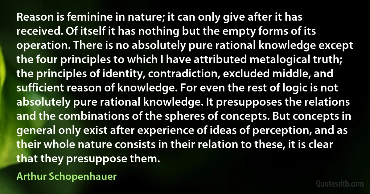 Reason is feminine in nature; it can only give after it has received. Of itself it has nothing but the empty forms of its operation. There is no absolutely pure rational knowledge except the four principles to which I have attributed metalogical truth; the principles of identity, contradiction, excluded middle, and sufficient reason of knowledge. For even the rest of logic is not absolutely pure rational knowledge. It presupposes the relations and the combinations of the spheres of concepts. But concepts in general only exist after experience of ideas of perception, and as their whole nature consists in their relation to these, it is clear that they presuppose them. (Arthur Schopenhauer)