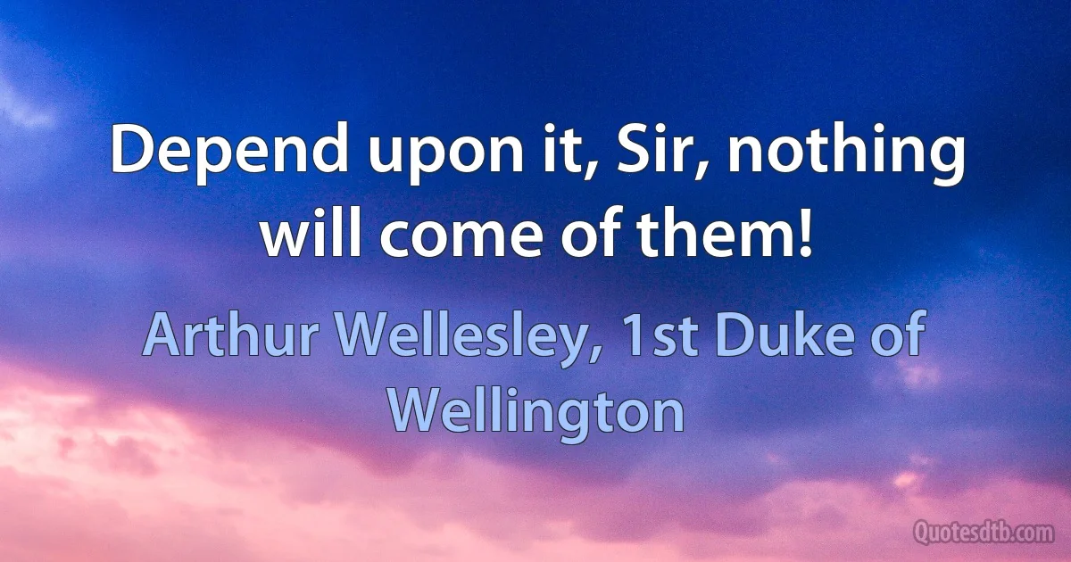 Depend upon it, Sir, nothing will come of them! (Arthur Wellesley, 1st Duke of Wellington)