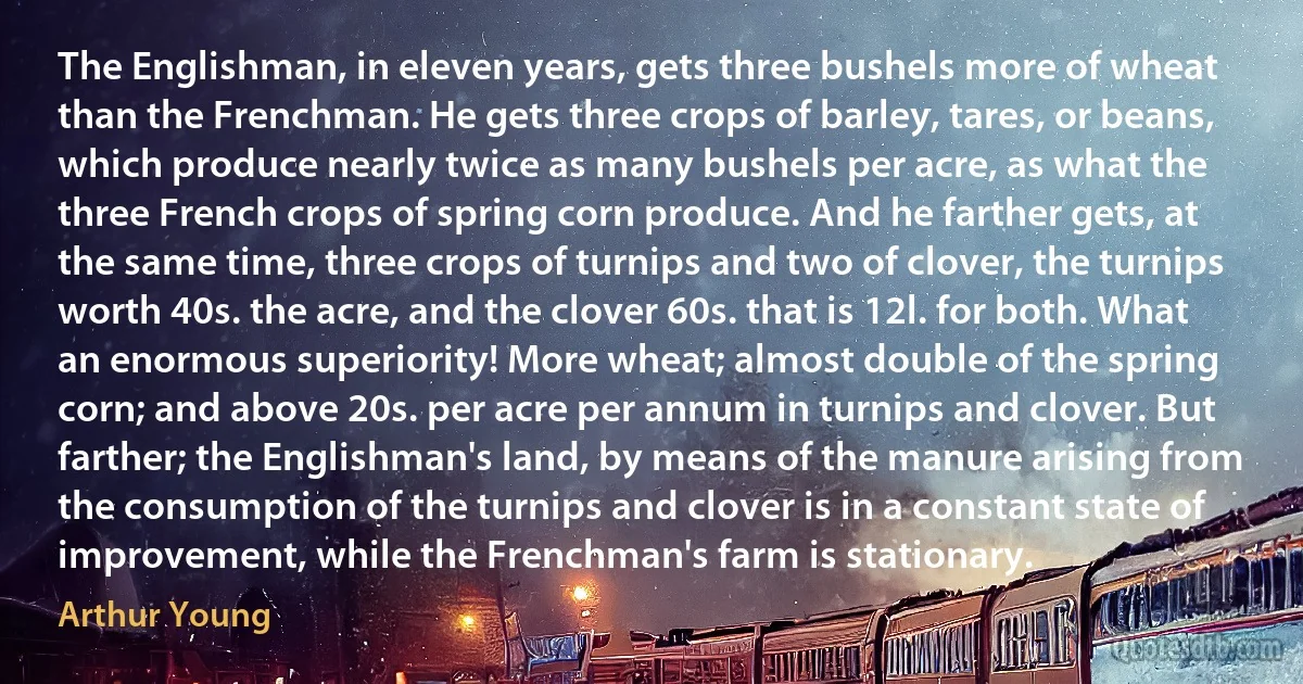 The Englishman, in eleven years, gets three bushels more of wheat than the Frenchman. He gets three crops of barley, tares, or beans, which produce nearly twice as many bushels per acre, as what the three French crops of spring corn produce. And he farther gets, at the same time, three crops of turnips and two of clover, the turnips worth 40s. the acre, and the clover 60s. that is 12l. for both. What an enormous superiority! More wheat; almost double of the spring corn; and above 20s. per acre per annum in turnips and clover. But farther; the Englishman's land, by means of the manure arising from the consumption of the turnips and clover is in a constant state of improvement, while the Frenchman's farm is stationary. (Arthur Young)