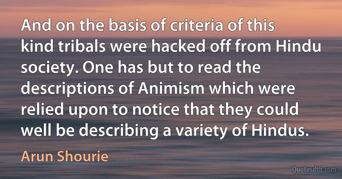 And on the basis of criteria of this kind tribals were hacked off from Hindu society. One has but to read the descriptions of Animism which were relied upon to notice that they could well be describing a variety of Hindus. (Arun Shourie)