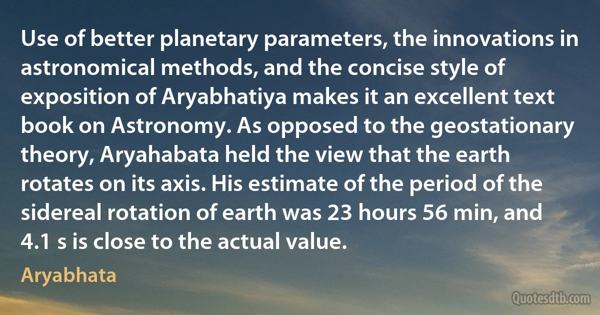 Use of better planetary parameters, the innovations in astronomical methods, and the concise style of exposition of Aryabhatiya makes it an excellent text book on Astronomy. As opposed to the geostationary theory, Aryahabata held the view that the earth rotates on its axis. His estimate of the period of the sidereal rotation of earth was 23 hours 56 min, and 4.1 s is close to the actual value. (Aryabhata)