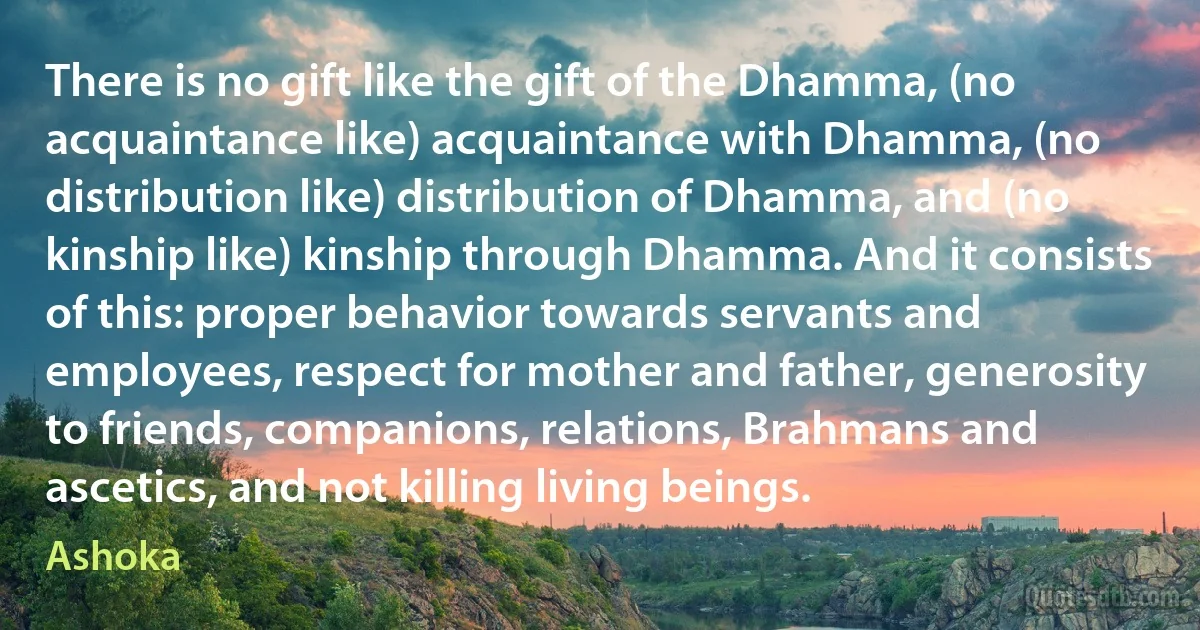 There is no gift like the gift of the Dhamma, (no acquaintance like) acquaintance with Dhamma, (no distribution like) distribution of Dhamma, and (no kinship like) kinship through Dhamma. And it consists of this: proper behavior towards servants and employees, respect for mother and father, generosity to friends, companions, relations, Brahmans and ascetics, and not killing living beings. (Ashoka)