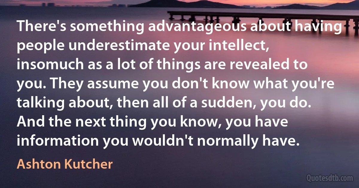 There's something advantageous about having people underestimate your intellect, insomuch as a lot of things are revealed to you. They assume you don't know what you're talking about, then all of a sudden, you do. And the next thing you know, you have information you wouldn't normally have. (Ashton Kutcher)