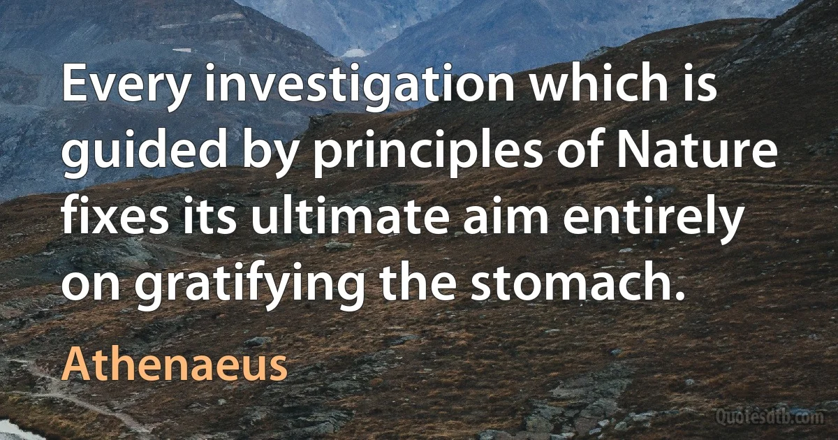 Every investigation which is guided by principles of Nature fixes its ultimate aim entirely on gratifying the stomach. (Athenaeus)