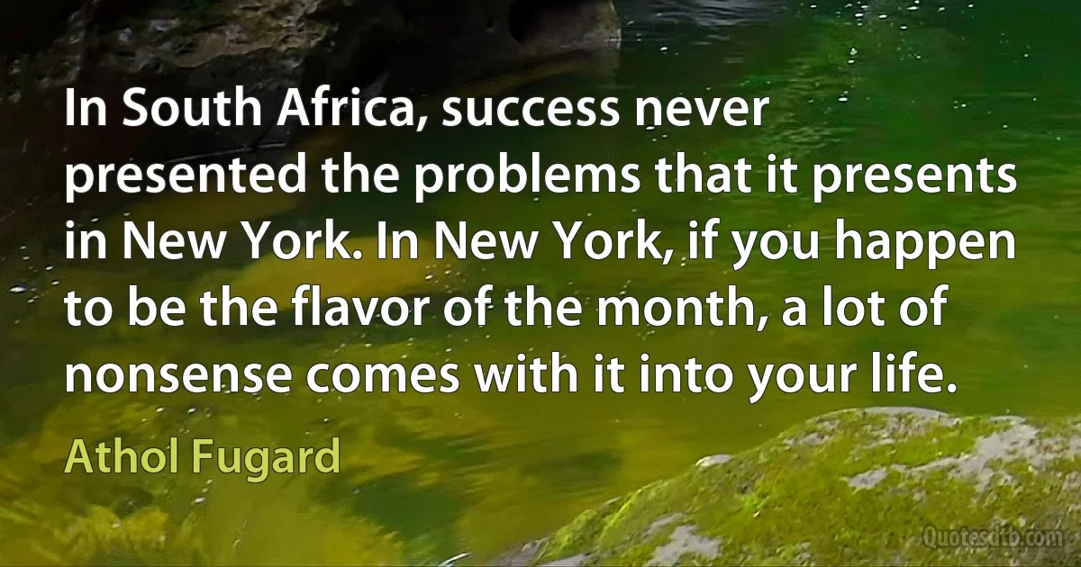 In South Africa, success never presented the problems that it presents in New York. In New York, if you happen to be the flavor of the month, a lot of nonsense comes with it into your life. (Athol Fugard)