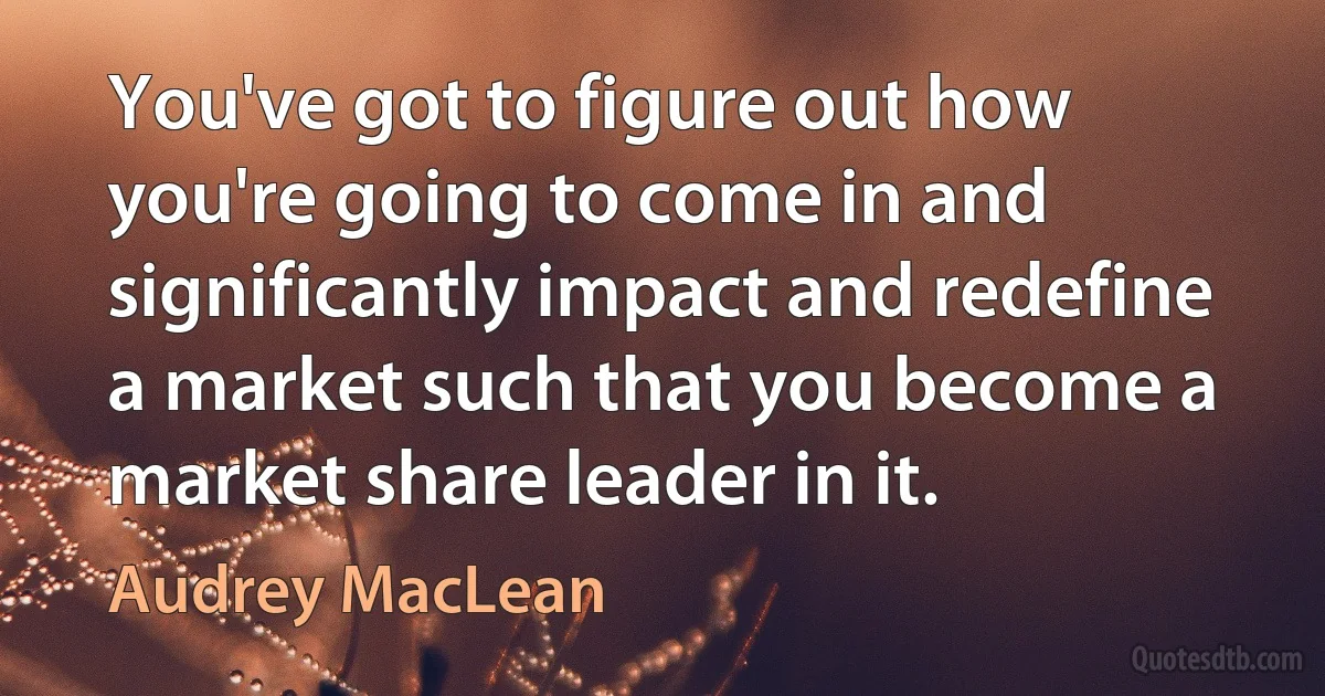 You've got to figure out how you're going to come in and significantly impact and redefine a market such that you become a market share leader in it. (Audrey MacLean)