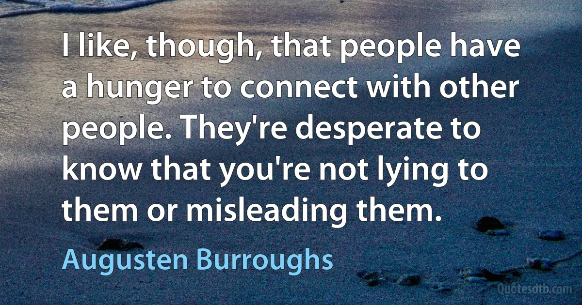 I like, though, that people have a hunger to connect with other people. They're desperate to know that you're not lying to them or misleading them. (Augusten Burroughs)