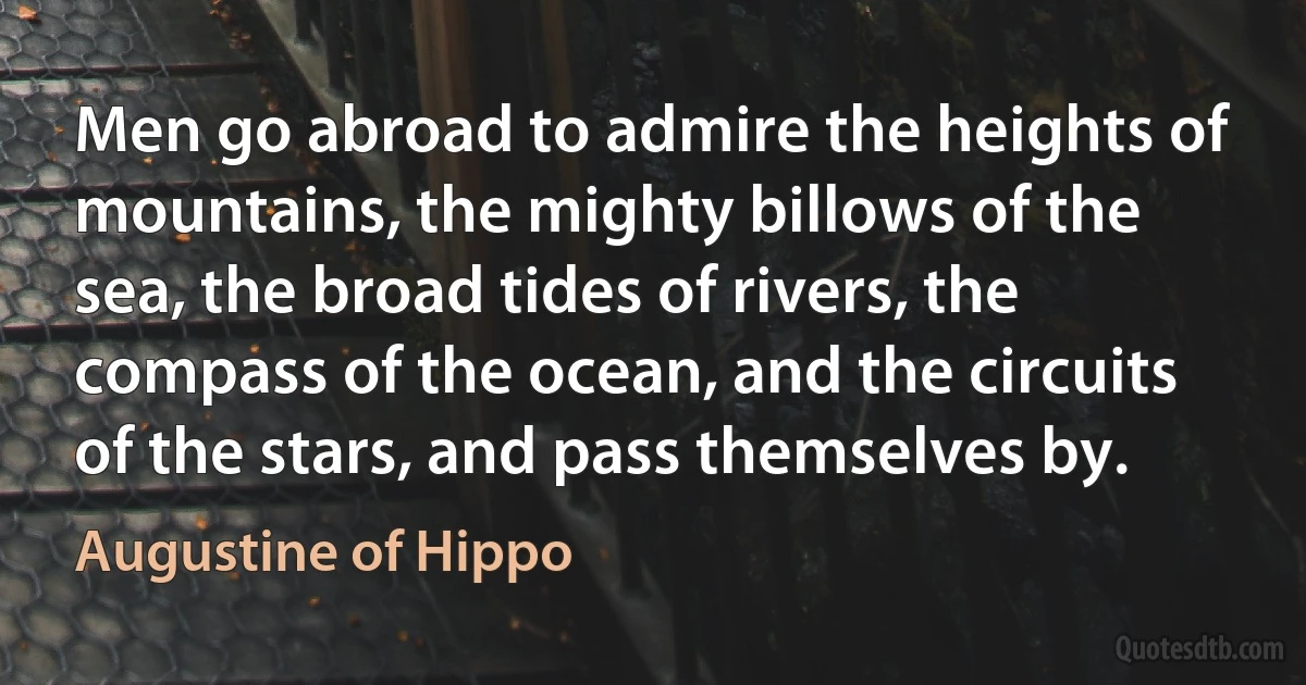 Men go abroad to admire the heights of mountains, the mighty billows of the sea, the broad tides of rivers, the compass of the ocean, and the circuits of the stars, and pass themselves by. (Augustine of Hippo)