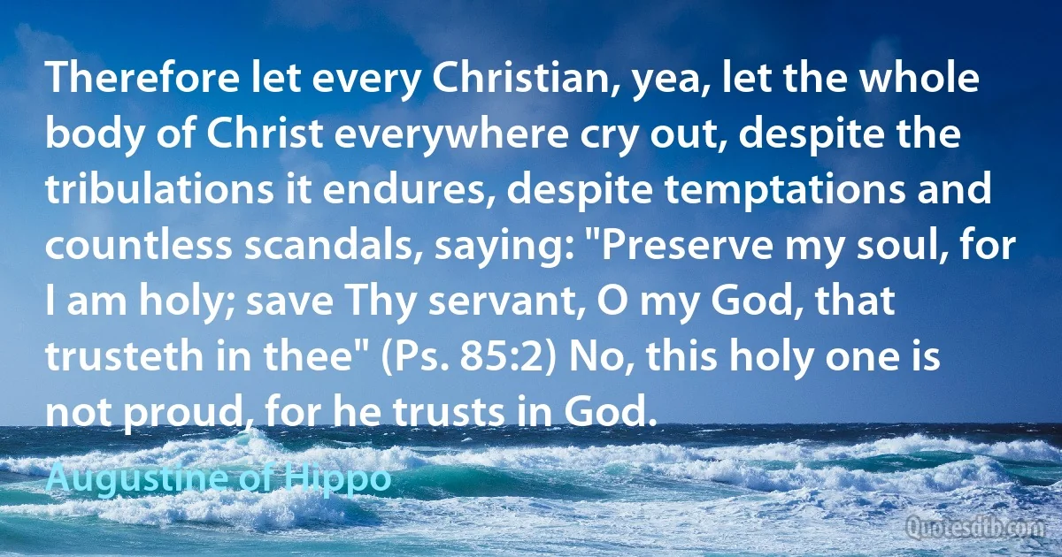 Therefore let every Christian, yea, let the whole body of Christ everywhere cry out, despite the tribulations it endures, despite temptations and countless scandals, saying: "Preserve my soul, for I am holy; save Thy servant, O my God, that trusteth in thee" (Ps. 85:2) No, this holy one is not proud, for he trusts in God. (Augustine of Hippo)