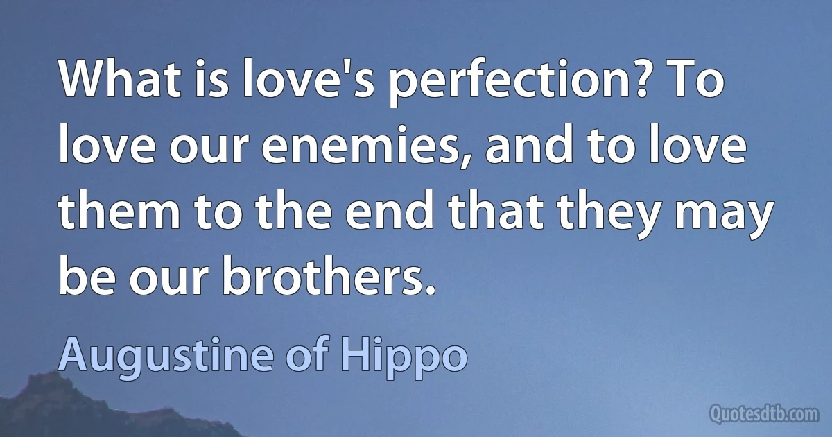 What is love's perfection? To love our enemies, and to love them to the end that they may be our brothers. (Augustine of Hippo)