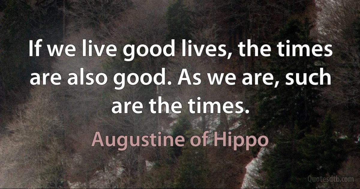 If we live good lives, the times are also good. As we are, such are the times. (Augustine of Hippo)