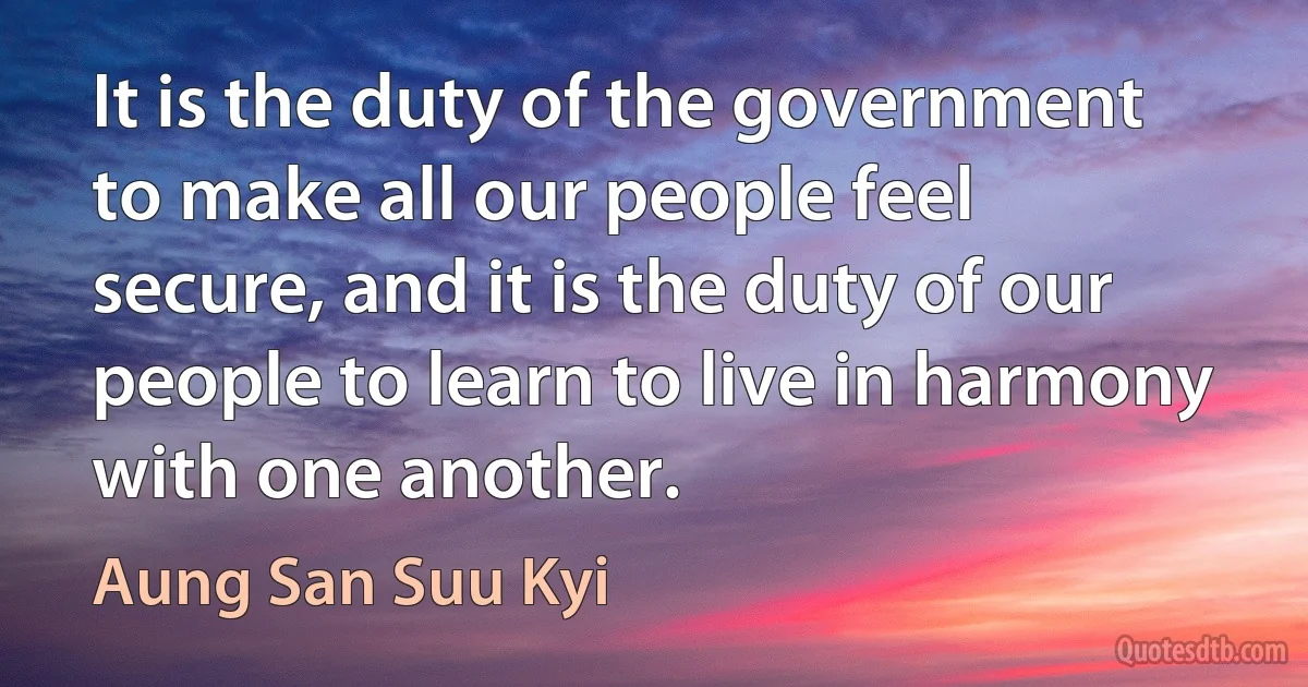 It is the duty of the government to make all our people feel secure, and it is the duty of our people to learn to live in harmony with one another. (Aung San Suu Kyi)