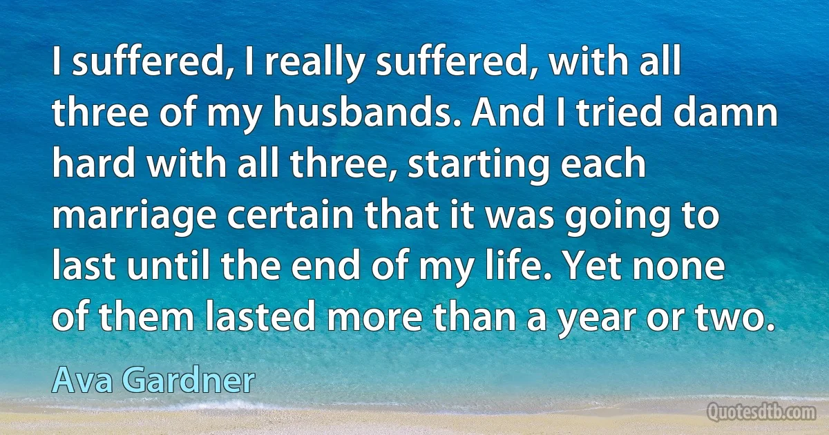 I suffered, I really suffered, with all three of my husbands. And I tried damn hard with all three, starting each marriage certain that it was going to last until the end of my life. Yet none of them lasted more than a year or two. (Ava Gardner)