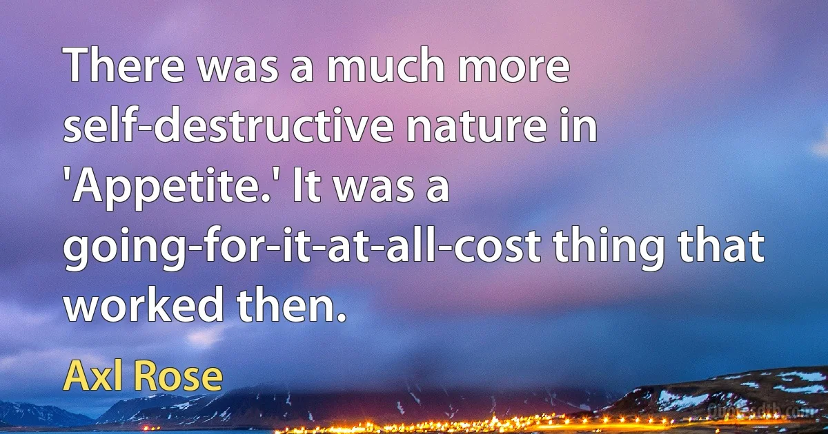 There was a much more self-destructive nature in 'Appetite.' It was a going-for-it-at-all-cost thing that worked then. (Axl Rose)