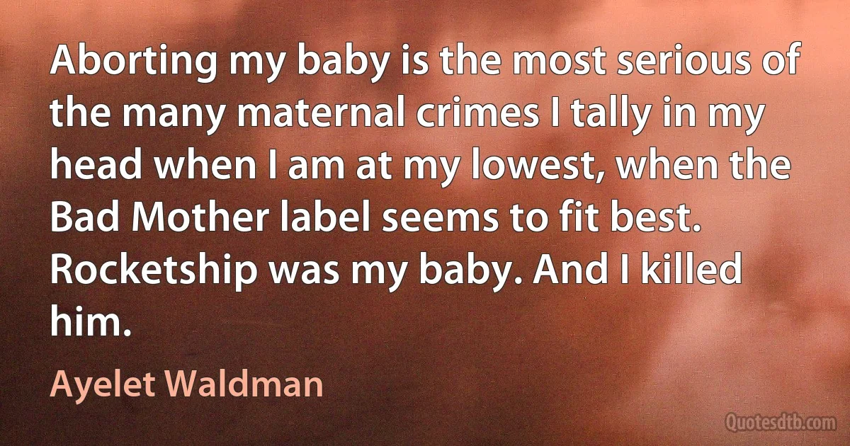 Aborting my baby is the most serious of the many maternal crimes I tally in my head when I am at my lowest, when the Bad Mother label seems to fit best. Rocketship was my baby. And I killed him. (Ayelet Waldman)